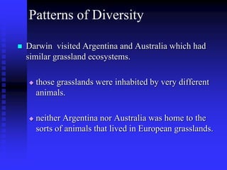 Patterns of Diversity
 Darwin visited Argentina and Australia which had
similar grassland ecosystems.
 those grasslands were inhabited by very different
animals.
 neither Argentina nor Australia was home to the
sorts of animals that lived in European grasslands.
 
