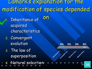 Lamark’s explanation for the modification of species depended on Inheritance of acquired characteristics Convergent evolution The law of superposition Natural selection 20 1 2 3 4 5 6 7 8 9 10 11 12 13 14 15 16 17 18 19 20 21 22 23 24 25 26 27 28 29 30 