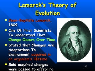 Lamarck’s Theory of Evolution Jean-Baptiste Lamarck , 1809 One Of First Scientists To Understand That  Change Occurs Over Time Stated that Changes Are Adaptations To Environment  acquired in an organism’s lifetime Said acquired changes were passed to offspring 