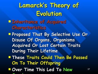 Lamarck’s Theory of Evolution Inheritance of Acquired Characteristics Proposed That By Selective Use Or Disuse Of Organs, Organisms Acquired Or Lost Certain Traits During Their Lifetime These  Traits Could Then Be Passed On To Their Offspring Over Time This Led To  New Species 