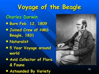 Voyage of the Beagle Charles Darwin Born Feb. 12, 1809 Joined Crew of HMS Beagle, 1831 Naturalist 5 Year Voyage around world Avid Collector of Flora & Fauna Astounded By Variety of Life 