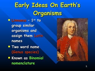 Early Ideas On Earth’s Organisms Linnaeus  – 1 st  to group similar organisms and assign them  Latin  names Two word name  (Genus species) Known as  Binomial nomenclature   