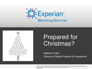 Prepared for
                    Christmas?
                     Matthew Potter
                     Director of Digital Products & Propositions


©2012 Experian Limited. All rights reserved. Experian and the marks used herein are service marks or registered trademarks of Experian Limited.
 Other products and company names mentioned may be the trademarks of their respective owners. No part of this copyrighted work may be reproduced,
 modified, or distributed in any form or manner without prior written permission of Experian Limited.
 Experian Public.
 