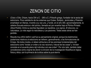 ZENON DE CITIO 
• (Cisio o Citio, Chipre, hacia 334 a.C. - 260 a.C.) Filósofo griego, fundador de la secta del 
estoicismo. Poco satisfecho de los sistemas que Crates, Estilpón, Jenócrates y Polemón 
enseñaban en Atenas, inventó a su vez uno, y fundó, en el año 300, aproximadamente, la 
célebre Escuela estoica o del pórtico, llamada así por enseñar bajo el Pórtico Pintado 
(Stoà Poikile). Entre su escritos figuraban La república, Los signos, El discurso, La 
naturaleza, La vida según la naturaleza y Las pasiones. Todas estas obras se han 
perdido. 
• Resulta muy difícil definir cuál fue su pensamiento original, porque los testimonios 
posteriores relativos al estoicismo se refieren, generalmente, a las formulaciones de 
Crisipo. De todos modos, sí deben atribuirse a él las premisas fundamentales del 
estoicismo como "existe un orden a la vez racional y natural de las cosas" y "el bien 
consiste en el acuerdo pleno del individuo con ese orden". Por otro lado, también debe 
considerarse como original de Zenón la división de la investigación filosófica en lógica, 
física y ética, con la primacía de la ética sobre la pura teoría. 
 