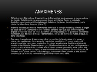 ANAXIMENES 
• Filósofo griego. Discípulo de Anaximandro y de Parménides, se desconocen la mayor parte de 
los detalles de la biografía de Anaxímenes y de sus actividades. Según el historiador 
Apolodoro, Anaxímenes vivió hacia la época de la toma de Sardes y murió antes de que la 
ciudad de Mileto fuera destruida (494 a.C.). 
• Miembro de la escuela milesia, Anaxímenes afirmó que el principio material y primero, el origen 
de todas las cosas (arché) era el aire, sustancia sensible, pero que raya en lo incorpóreo. 
Explica el origen de todas las cosas a partir de un doble proceso por el que el aire se modifica: 
rarefacción, que da origen al fuego, y condensación, del que se derivan las nubes, el agua, la 
tierra y las rocas. 
• Con estas dos nociones, Anaxímenes explica los cambios de la naturaleza, o lo que es lo 
mismo, dos modalidades de movimiento: cuantitativa y cualitativa. El mundo entero está 
envuelto en el aire como en su propia alma. La misma alma humana, fundida en el alma del 
mundo, es también aire. De esta manera concibió el mundo como un ser vivo, análogamente a 
como concebía el alma de los hombres: «De la misma manera que nuestra alma, que es aire, 
nos sostiene, igualmente un soplo y el aire envuelven el mundo entero.» En su concepción, la 
Tierra es plana y flota, pero no ya sobre el agua, como quería Tales, sino en el aire; sostuvo 
también que los astros no se mueven bajo la Tierra sino en torno a ella. 
 