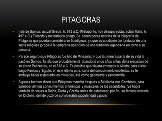 PITAGORAS 
• (isla de Samos, actual Grecia, h. 572 a.C.-Metaponto, hoy desaparecida, actual Italia, h. 
497 a.C.) Filósofo y matemático griego. Se tienen pocas noticias de la biografía de 
Pitágoras que puedan considerarse fidedignas, ya que su condición de fundador de una 
secta religiosa propició la temprana aparición de una tradición legendaria en torno a su 
persona. 
• Parece seguro que Pitágoras fue hijo de Mnesarco y que la primera parte de su vida la 
pasó en Samos, la isla que probablemente abandonó unos años antes de la ejecución de 
su tirano Polícrates, en el 522 a.C. Es posible que viajara entonces a Mileto, para visitar 
luego Fenicia y Egipto; en este último país, cuna del conocimiento esotérico, se le 
atribuye haber estudiado los misterios, así como geometría y astronomía. 
• Algunas fuentes dicen que Pitágoras marchó después a Babilonia con Cambises, para 
aprender allí los conocimientos aritméticos y musicales de los sacerdotes. Se habla 
también de viajes a Delos, Creta y Grecia antes de establecer, por fin, su famosa escuela 
en Crotona, donde gozó de considerable popularidad y poder. 
 