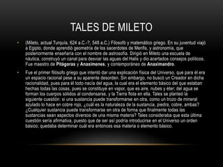 TALES DE MILETO 
• (Mileto, actual Turquía, 624 a.C.-?, 548 a.C.) Filosofó y matemático griego. En su juventud viajó 
a Egipto, donde aprendió geometría de los sacerdotes de Menfis, y astronomía, que 
posteriormente enseñaría con el nombre de astrosofía. Dirigió en Mileto una escuela de 
náutica, construyó un canal para desviar las aguas del Halis y dio acertados consejos políticos. 
Fue maestro de Pitágoras y Anaxímenes, y contemporáneo de Anaximandro. 
• Fue el primer filósofo griego que intentó dar una explicación física del Universo, que para él era 
un espacio racional pese a su aparente desorden. Sin embargo, no buscó un Creador en dicha 
racionalidad, pues para él todo nacía del agua, la cual era el elemento básico del que estaban 
hechas todas las cosas, pues se constituye en vapor, que es aire, nubes y éter; del agua se 
forman los cuerpos sólidos al condensarse, y la Tierra flota en ella. Tales se planteó la 
siguiente cuestión: si una sustancia puede transformarse en otra, como un trozo de mineral 
azulado lo hace en cobre rojo, ¿cuál es la naturaleza de la sustancia, piedra, cobre, ambas? 
¿Cualquier sustancia puede transformarse en otra de forma que finalmente todas las 
sustancias sean aspectos diversos de una misma materia? Tales consideraba que esta última 
cuestión sería afirmativa, puesto que de ser así podría introducirse en el Universo un orden 
básico; quedaba determinar cuál era entonces esa materia o elemento básico. 
 