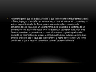 • Finalmente pensó que era el agua, pues es la que se encuentra en mayor cantidad, rodea 
la Tierra, impregna la atmósfera en forma de vapor, corre a través de los continentes y la 
vida no es posible sin ella. La Tierra, para él, era un disco plano cubierto por la 
semiesfera celeste flotando en un océano infinito. Esta tesis sobre la existencia de un 
elemento del cual estaban formadas todas las sustancias cobró gran aceptación entre 
filósofos posteriores, a pesar de que no todos ellos aceptaron que el agua fuera tal 
elemento. Lo importante de su tesis es la consideración de que todo ser proviene de un 
principio originario, sea el agua, sea cualquier otro. El hecho de buscarlo de una forma 
científica es lo que le hace ser considerado como el "padre de la filosofía". 
 