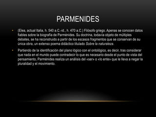 PARMENIDES 
• (Elea, actual Italia, h. 540 a.C.-id., h. 470 a.C.) Filósofo griego. Apenas se conocen datos 
fiables sobre la biografía de Parménides. Su doctrina, todavía objeto de múltiples 
debates, se ha reconstruido a partir de los escasos fragmentos que se conservan de su 
única obra, un extenso poema didáctico titulado Sobre la naturaleza. 
• Partiendo de la identificación del plano lógico con el ontológico, es decir, tras considerar 
que nada en el mundo puede contradecir lo que es necesario desde el punto de vista del 
pensamiento, Parménides realiza un análisis del «ser» o «lo ente» que le lleva a negar la 
pluralidad y el movimiento. 
 