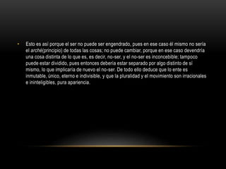 • Esto es así porque el ser no puede ser engendrado, pues en ese caso él mismo no sería 
el arché(principio) de todas las cosas; no puede cambiar, porque en ese caso devendría 
una cosa distinta de lo que es, es decir, no-ser, y el no-ser es inconcebible; tampoco 
puede estar dividido, pues entonces debería estar separado por algo distinto de sí 
mismo, lo que implicaría de nuevo el no-ser. De todo ello deduce que lo ente es 
inmutable, único, eterno e indivisible, y que la pluralidad y el movimiento son irracionales 
e ininteligibles, pura apariencia. 
 