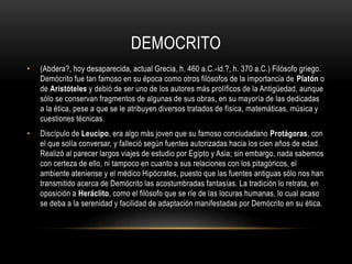 DEMOCRITO 
• (Abdera?, hoy desaparecida, actual Grecia, h. 460 a.C.-id.?, h. 370 a.C.) Filósofo griego. 
Demócrito fue tan famoso en su época como otros filósofos de la importancia de Platón o 
de Aristóteles y debió de ser uno de los autores más prolíficos de la Antigüedad, aunque 
sólo se conservan fragmentos de algunas de sus obras, en su mayoría de las dedicadas 
a la ética, pese a que se le atribuyen diversos tratados de física, matemáticas, música y 
cuestiones técnicas. 
• Discípulo de Leucipo, era algo más joven que su famoso conciudadano Protágoras, con 
el que solía conversar, y falleció según fuentes autorizadas hacia los cien años de edad. 
Realizó al parecer largos viajes de estudio por Egipto y Asia; sin embargo, nada sabemos 
con certeza de ello, ni tampoco en cuanto a sus relaciones con los pitagóricos, el 
ambiente ateniense y el médico Hipócrates, puesto que las fuentes antiguas sólo nos han 
transmitido acerca de Demócrito las acostumbradas fantasías. La tradición lo retrata, en 
oposición a Heráclito, como el filósofo que se ríe de las locuras humanas, lo cual acaso 
se deba a la serenidad y facilidad de adaptación manifestadas por Demócrito en su ética. 
 