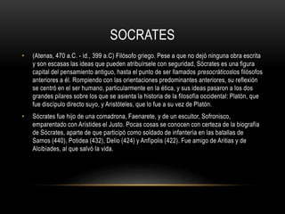 SOCRATES 
• (Atenas, 470 a.C. - id., 399 a.C) Filósofo griego. Pese a que no dejó ninguna obra escrita 
y son escasas las ideas que pueden atribuírsele con seguridad, Sócrates es una figura 
capital del pensamiento antiguo, hasta el punto de ser llamados presocráticoslos filósofos 
anteriores a él. Rompiendo con las orientaciones predominantes anteriores, su reflexión 
se centró en el ser humano, particularmente en la ética, y sus ideas pasaron a los dos 
grandes pilares sobre los que se asienta la historia de la filosofía occidental: Platón, que 
fue discípulo directo suyo, y Aristóteles, que lo fue a su vez de Platón. 
• Sócrates fue hijo de una comadrona, Faenarete, y de un escultor, Sofronisco, 
emparentado con Arístides el Justo. Pocas cosas se conocen con certeza de la biografía 
de Sócrates, aparte de que participó como soldado de infantería en las batallas de 
Samos (440), Potidea (432), Delio (424) y Anfípolis (422). Fue amigo de Aritias y de 
Alcibíades, al que salvó la vida. 
 