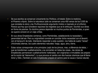 • De sus escritos se conservan únicamente los Políticos, el tratado Sobre la medicina, 
el Proemio a Apolo, Sobre la naturaleza (sólo se conservan unos 450 versos de los 5.000 de 
que constaba la obra) y las Purificaciones(de argumento místico e inspirado en el orfismo). 
Parece que hay que considerar espúreas las tragedias que se le atribuyen. Escribió sus obras 
en forma de poemas. Su doctrina parece depender en muchos puntos de Parménides, a quien 
se supone conoció en un viaje a Elea. 
• En sus obras Empédocles comienza, como Parménides, estableciendo la necesidad y 
perennidad del ser. Pero su originalidad consiste en conciliar dicha necesidad con el devenir, 
con el transcurrir de todo. Intentando responder a esta cuestión, nos habla de cuatro "raíces" 
(rhicómata) eternas, los cuatro elementos naturales: fuego, agua, aire y tierra. 
• Estas raíces corresponden a los principios (arjé) de los jónicos, mas, a diferencia de éstos, - 
que se transforman cualitativamente y se convierten en todas las cosas-, las raíces de 
Empédocles permanecen cualitativamente inalteradas: son originarias e inmutables (se prepara 
así la noción de "elementos"). Lo que provoca el cambio son dos fuerzas cósmicas que él llama 
Amor y Odio. (También en esto Empédocles prepara el camino para la causa o fuerza natural). 
 