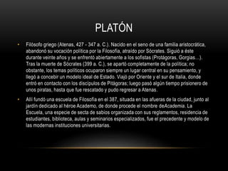 PLATÓN 
• Filósofo griego (Atenas, 427 - 347 a. C.). Nacido en el seno de una familia aristocrática, 
abandonó su vocación política por la Filosofía, atraído por Sócrates. Siguió a éste 
durante veinte años y se enfrentó abiertamente a los sofistas (Protágoras, Gorgias…). 
Tras la muerte de Sócrates (399 a. C.), se apartó completamente de la política; no 
obstante, los temas políticos ocuparon siempre un lugar central en su pensamiento, y 
llegó a concebir un modelo ideal de Estado. Viajó por Oriente y el sur de Italia, donde 
entró en contacto con los discípulos de Pitágoras; luego pasó algún tiempo prisionero de 
unos piratas, hasta que fue rescatado y pudo regresar a Atenas. 
• Allí fundó una escuela de Filosofía en el 387, situada en las afueras de la ciudad, junto al 
jardín dedicado al héroe Academo, de donde procede el nombre deAcademia. La 
Escuela, una especie de secta de sabios organizada con sus reglamentos, residencia de 
estudiantes, biblioteca, aulas y seminarios especializados, fue el precedente y modelo de 
las modernas instituciones universitarias. 
 