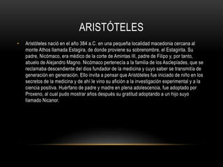 ARISTÓTELES 
• Aristóteles nació en el año 384 a.C. en una pequeña localidad macedonia cercana al 
monte Athos llamada Estagira, de donde proviene su sobrenombre, el Estagirita. Su 
padre, Nicómaco, era médico de la corte de Amintas III, padre de Filipo y, por tanto, 
abuelo de Alejandro Magno. Nicómaco pertenecía a la familia de los Asclepíades, que se 
reclamaba descendiente del dios fundador de la medicina y cuyo saber se transmitía de 
generación en generación. Ello invita a pensar que Aristóteles fue iniciado de niño en los 
secretos de la medicina y de ahí le vino su afición a la investigación experimental y a la 
ciencia positiva. Huérfano de padre y madre en plena adolescencia, fue adoptado por 
Proxeno, al cual pudo mostrar años después su gratitud adoptando a un hijo suyo 
llamado Nicanor. 
 