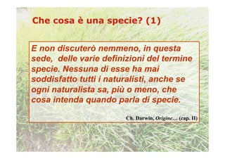 E non discuterò nemmeno, in questa
sede, delle varie definizioni del termine
specie. Nessuna di esse ha mai
soddisfatto tutti i naturalisti, anche se
ogni naturalista sa, più o meno, che
cosa intenda quando parla di specie.

                        Ch. Darwin, Origine… (cap. II)
 