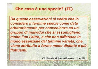 Da queste osservazioni si vedrà che io
considero il termine specie come dato
arbitrariamente per convenienza ad un
gruppo di individui che si assomigliano
molto l’un l’altro, e che non differisce in
modo essenziale dal termine varietà, che
viene attribuito a forme meno distinte e più
fluttuanti.

                  Ch. Darwin, Origine delle specie… (cap. II)
 