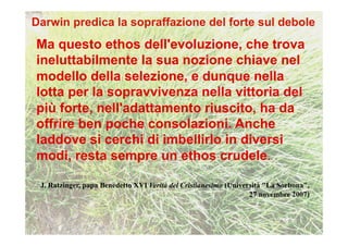 Ma questo ethos dell'evoluzione, che trova
ineluttabilmente la sua nozione chiave nel
modello della selezione, e dunque nella
lotta per la sopravvivenza nella vittoria del
più forte, nell'adattamento riuscito, ha da
offrire ben poche consolazioni. Anche
laddove si cerchi di imbellirlo in diversi
modi, resta sempre un ethos crudele.

J. Ratzinger, papa Benedetto XVI Verità del Cristianesimo (Università "La Sorbona",
                                                                 27 novembre 2007)
 