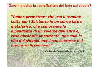 “Debbo premettere che uso il termine
Lotta per l’Esistenza in un senso lato e
metaforico, che comprende la
dipendenza di un vivente dall’altro e,
cosa ancor più importante, non solo la
vita del singolo, ma il suo successo nel
produrre discendenti.”
                   Ch. Darwin L’origine delle specie…, Cap. III
 