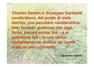 Charles Darwin e Giuseppe Garibaldi
condividono, dal punto di vista
storico, una peculiare caratteristica:
aver fondato qualcosa che oggi,
forse, ancora esiste, ma – e si
sottolinea ma – in una forma
completamente diversa da com’è
stata da loro concepita
                          Alessandro Volpone
 