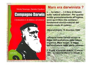 « ... ho letto [ ... ] il libro di Darwin
sulla 'natural selection'. Per quanto
svolto grossolanamente all'inglese,
ecco qui il libro che contiene i
fondamenti storico-naturali del
nostro modo di vedere»

(Marx ad Engels, 19 dicembre 1860)


 «Proprio come Darwin scoprì la
legge dell’evoluzione nella natura
organica, Marx scoprì la legge
dell’evoluzione nella storia umana»

F. Engels al funerale di Marx, 17 marzo
1883, in I have landed di S.J.Gould. p.
103
 