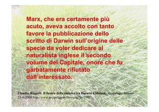 Marx, che era certamente più
     acuto, aveva accolto con tanto
     favore la pubblicazione dello
     scritto di Darwin sull’origine delle
     specie da voler dedicare al
     naturalista inglese il secondo
     volume del Capitale, onore che fu
     garbatamente rifiutato
     dall’interessato.

Claudio Rugarli: Il futuro della sinistra tra Darwin e Monod. Arcipelago Milano
23-6-2009 http://www.arcipelagomilano.org/?p=2995
 