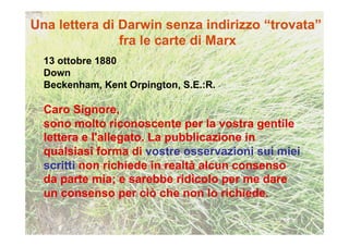 13 ottobre 1880
Down
Beckenham, Kent Orpington, S.E.:R.

Caro Signore,
sono molto riconoscente per la vostra gentile
lettera e l'allegato. La pubblicazione in
qualsiasi forma di vostre osservazioni sui miei
scritti non richiede in realtà alcun consenso
da parte mia; e sarebbe ridicolo per me dare
un consenso per ciò che non lo richiede.
 