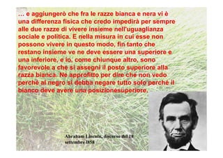 … e aggiungerò che fra le razze bianca e nera vi è
una differenza fisica che credo impedirà per sempre
alle due razze di vivere insieme nell'uguaglianza
sociale e politica. E nella misura in cui esse non
possono vivere in questo modo, fin tanto che
restano insieme ve ne deve essere una superiore e
una inferiore, e io, come chiunque altro, sono
favorevole a che si assegni il posto superiore alla
razza bianca. Ne approfitto per dire che non vedo
perché al negro si debba negare tutto solo perché il
bianco deve avere una posizionesuperiore.




               Abraham Lincoln, discorso del 18
               settembre l858
 