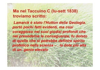 Lamarck è stato l’Hutton della Geologia.
portò pochi fatti evidenti, ma così
coraggioso nei suoi giudizi profondi che
nel prevederne le conseguenze, fu dotato
di quello che si potrebbe definire spirito
profetico nella scienza – , la dote più alta
di un genio elevato
 