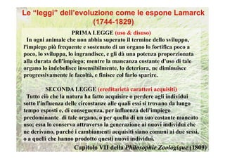 PRIMA LEGGE (uso & disuso)
  In ogni animale che non abbia superato il termine dello sviluppo,
l'impiego più frequente e sostenuto di un organo lo fortifica poco a
poco, lo sviluppa, lo ingrandisce, e gli dà una potenza proporzionata
alla durata dell'impiego; mentre la mancanza costante d'uso di tale
organo lo indebolisce insensibilmente, lo deteriora, ne diminuisce
progressivamente le facoltà, e finisce col farlo sparire.

          SECONDA LEGGE (ereditarietà caratteri acquisiti)
 Tutto ciò che la natura ha fatto acquisire o perdere agli individui
sotto l'influenza delle circostanze alle quali essi si trovano da lungo
tempo esposti e, di conseguenza, per influenza dell'impiego
predominante di tale organo, o per quella di un suo costante mancato
uso; essa lo conserva attraverso la generazione ai nuovi individui che
ne derivano, purché i cambiamenti acquisiti siano comuni ai due sessi,
o a quelli che hanno prodotto questi nuovi individui.
                    Capitolo VII della Philosophie Zoologique (1809)
 