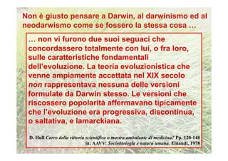 … non vi furono due suoi seguaci che
concordassero totalmente con lui, o fra loro,
sulle caratteristiche fondamentali
dell’evoluzione. La teoria evoluzionistica che
venne ampiamente accettata nel XIX secolo
non rappresentava nessuna delle versioni
formulate da Darwin stesso. Le versioni che
riscossero popolarità affermavano tipicamente
che l’evoluzione era progressiva, discontinua,
o saltativa, e lamarckiana.

D. Hull Carro della vittoria scientifica o mostra ambulante di medicina? Pp. 120-148
                             in: AAVV: Sociobiologia e natura umana. Einaudi, 1978
 