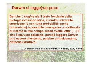 Benché L'origine sia il testo fondante della
biologia evoluzionistica, in molte università
americane (e con tutta probabilità anche
britanniche) è possibile conseguire un dottorato
di ricerca in tale campo senza averla letta; […] Il
che è davvero deleterio, perché leggere Darwin
può essere divertente, persino entusiasmante,
oltreché istruttivo.

        D. Quammen L’evoluzionista riluttante Codice, 2008, p. 150
 