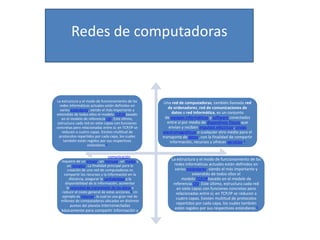 Redes de computadoras

La estructura y el modo de funcionamiento de las
redes informáticas actuales están definidos en
varios estándares, siendo el más importante y
extendido de todos ellos el modelo TCP/IPbasado
en el modelo de referencia OSI. Este último,
estructura cada red en siete capas con funciones
concretas pero relacionadas entre sí; en TCP/IP se
reducen a cuatro capas. Existen multitud de
protocolos repartidos por cada capa, los cuales
también están regidos por sus respectivos
estándares.3
Como en todo proceso de comunicación se
requiere de un emisor, un mensaje, un medio y
un receptor. La finalidad principal para la
creación de una red de computadoras es
compartir los recursos y la información en la
distancia, asegurar la confiabilidad y la
disponibilidad de la información, aumentar
la velocidad de transmisión de los datos y
reducir el costo general de estas acciones.2 Un
ejemplo es Internet, la cual es una gran red de
millones de computadoras ubicadas en distintos
puntos del planeta interconectadas

básicamente para compartir información y
recursos.

Una red de computadoras, también llamada red
de ordenadores, red de comunicaciones de
datos o red informática, es un conjunto
de equipos informáticos y software conectados
entre sí por medio de dispositivos físicos que
envían y reciben impulsos eléctricos, ondas
electromagnéticas o cualquier otro medio para el
transporte de datos, con la finalidad de compartir
información, recursos y ofrecer servicios.1

La estructura y el modo de funcionamiento de las
redes informáticas actuales están definidos en
varios estándares, siendo el más importante y
extendido de todos ellos el
modelo TCP/IPbasado en el modelo de
referencia OSI. Este último, estructura cada red
en siete capas con funciones concretas pero
relacionadas entre sí; en TCP/IP se reducen a
cuatro capas. Existen multitud de protocolos
repartidos por cada capa, los cuales también
están regidos por sus respectivos estándares.3

 