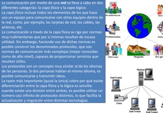 La comunicación por medio de una red se lleva a cabo en dos
diferentes categorías: la capa física y la capa lógica.
La capa física incluye todos los elementos de los que hace
uso un equipo para comunicarse con otros equipos dentro de
la red, como, por ejemplo, las tarjetas de red, los cables, las
antenas, etc.
La comunicación a través de la capa física se rige por normas
muy rudimentarias que por sí mismas resultan de escasa
utilidad. Sin embargo, haciendo uso de dichas normas es
posible construir los denominados protocolos, que son
normas de comunicación más complejas (mejor conocidas
como de alto nivel), capaces de proporcionar servicios que
resultan útiles.
Los protocolos son un concepto muy similar al de los idiomas
de las personas. Si dos personas hablan el mismo idioma, es
posible comunicarse y transmitir ideas.
La razón más importante (quizá la única) sobre por qué existe
diferenciación entre la capa física y la lógica es sencilla:
cuando existe una división entre ambas, es posible utilizar un
número casi infinito de protocolos distintos, lo que facilita la
actualización y migración entre distintas tecnologías.

 