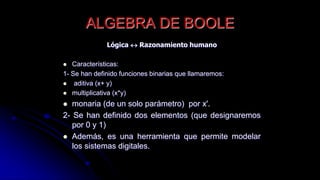 ALGEBRA DE BOOLE
Lógica  Razonamiento humano
 Características:
1- Se han definido funciones binarias que llamaremos:
 aditiva (x+ y)
 multiplicativa (x*y)
 monaria (de un solo parámetro) por x'.
2- Se han definido dos elementos (que designaremos
por 0 y 1)
 Además, es una herramienta que permite modelar
los sistemas digitales.
 