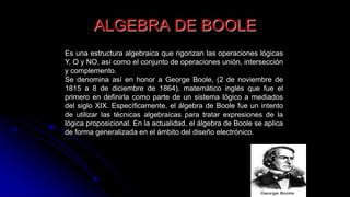 ALGEBRA DE BOOLE
Es una estructura algebraica que rigorizan las operaciones lógicas
Y, O y NO, así como el conjunto de operaciones unión, intersección
y complemento.
Se denomina así en honor a George Boole, (2 de noviembre de
1815 a 8 de diciembre de 1864), matemático inglés que fue el
primero en definirla como parte de un sistema lógico a mediados
del siglo XIX. Específicamente, el álgebra de Boole fue un intento
de utilizar las técnicas algebraicas para tratar expresiones de la
lógica proposicional. En la actualidad, el álgebra de Boole se aplica
de forma generalizada en el ámbito del diseño electrónico.
 