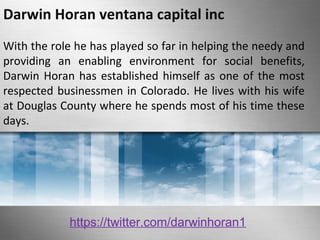 Darwin Horan ventana capital inc 
With the role he has played so far in helping the needy and 
providing an enabling environment for social benefits, 
Darwin Horan has established himself as one of the most 
respected businessmen in Colorado. He lives with his wife 
at Douglas County where he spends most of his time these 
days. 
https://twitter.com/darwinhoran1 
 