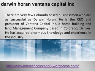 darwin horan ventana capital inc 
There are very few Colorado based businessmen who are 
as successful as Darwin Horan. He is the CEO and 
president of Ventana Capital Inc, a home building and 
land Management Company based in Colorado, Denver. 
He has acquired enormous knowledge and experience in 
the industry. 
http://darwinhorancolorado6.wordpress.com/ 
 