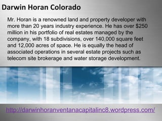 Darwin Horan Colorado 
Mr. Horan is a renowned land and property developer with 
more than 20 years industry experience. He has over $250 
million in his portfolio of real estates managed by the 
company, with 18 subdivisions, over 140,000 square feet 
and 12,000 acres of space. He is equally the head of 
associated operations in several estate projects such as 
telecom site brokerage and water storage development. 
http://darwinhoranventanacapitalinc8.wordpress.com/ 
 