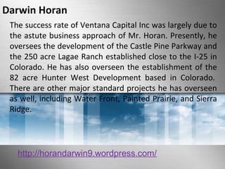 Darwin Horan 
The success rate of Ventana Capital Inc was largely due to 
the astute business approach of Mr. Horan. Presently, he 
oversees the development of the Castle Pine Parkway and 
the 250 acre Lagae Ranch established close to the I-25 in 
Colorado. He has also overseen the establishment of the 
82 acre Hunter West Development based in Colorado. 
There are other major standard projects he has overseen 
as well, including Water Front, Painted Prairie, and Sierra 
Ridge. 
http://horandarwin9.wordpress.com/ 
 