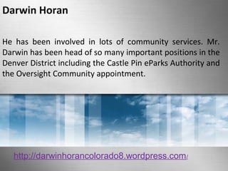 Darwin Horan 
He has been involved in lots of community services. Mr. 
Darwin has been head of so many important positions in the 
Denver District including the Castle Pin eParks Authority and 
the Oversight Community appointment. 
http://darwinhorancolorado8.wordpress.com/ 
 
