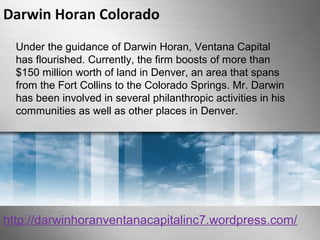 Darwin Horan Colorado 
Under the guidance of Darwin Horan, Ventana Capital 
has flourished. Currently, the firm boosts of more than 
$150 million worth of land in Denver, an area that spans 
from the Fort Collins to the Colorado Springs. Mr. Darwin 
has been involved in several philanthropic activities in his 
communities as well as other places in Denver. 
http://darwinhoranventanacapitalinc7.wordpress.com/ 
 