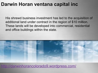 Darwin Horan ventana capital inc 
His shrewd business investment has led to the acquisition of 
additional land under contract in the region of $10 million. 
These lands will be developed into commercial, residential 
and office buildings within the state. 
http://darwinhorancolorado9.wordpress.com/ 
 