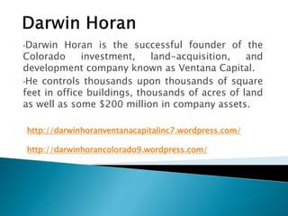 •Darwin Horan is the successful founder of the 
Colorado investment, land-acquisition, and 
development company known as Ventana Capital. 
•He controls thousands upon thousands of square 
feet in office buildings, thousands of acres of land 
as well as some $200 million in company assets. 
http://darwinhoranventanacapitalinc7.wordpress.com/ 
http://darwinhorancolorado9.wordpress.com/ 
 