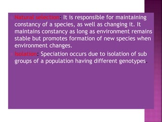  Natural selection: It is responsible for maintaining
constancy of a species, as well as changing it. It
maintains constancy as long as environment remains
stable but promotes formation of new species when
environment changes.
 Isolation: Speciation occurs due to isolation of sub
groups of a population having different genotypes.
 