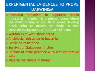  Industrial melanism in peppered moth:
industrial melanism is a phenomenon where
the moths living in industrial areas develop
black color to match the body to soot
covered background on the bark of trees
 Weldon expt with shore crabs
 Antibiotic resistance in bacteria
 Pesticide resistance
 Survival of Galapagos finches
 Decline of male peacock with less impressive
tails
 Malaria resistance in human
 