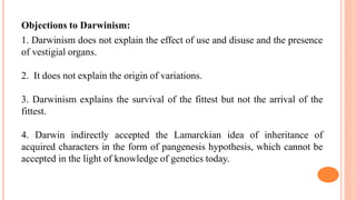 Objections to Darwinism:
1. Darwinism does not explain the effect of use and disuse and the presence
of vestigial organs.
2. It does not explain the origin of variations.
3. Darwinism explains the survival of the fittest but not the arrival of the
fittest.
4. Darwin indirectly accepted the Lamarckian idea of inheritance of
acquired characters in the form of pangenesis hypothesis, which cannot be
accepted in the light of knowledge of genetics today.
 
