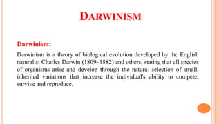 DARWINISM
Darwinism:
Darwinism is a theory of biological evolution developed by the English
naturalist Charles Darwin (1809–1882) and others, stating that all species
of organisms arise and develop through the natural selection of small,
inherited variations that increase the individual's ability to compete,
survive and reproduce.
 