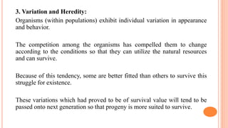 3. Variation and Heredity:
Organisms (within populations) exhibit individual variation in appearance
and behavior.
The competition among the organisms has compelled them to change
according to the conditions so that they can utilize the natural resources
and can survive.
Because of this tendency, some are better fitted than others to survive this
struggle for existence.
These variations which had proved to be of survival value will tend to be
passed onto next generation so that progeny is more suited to survive.
 