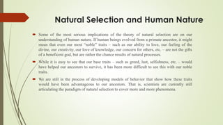 Natural Selection and Human Nature
 Some of the most serious implications of the theory of natural selection are on our
understanding of human nature. If human beings evolved from a primate ancestor, it might
mean that even our most “noble” traits – such as our ability to love, our feeling of the
divine, our creativity, our love of knowledge, our concern for others, etc. – are not the gifts
of a beneficent god, but are rather the chance results of natural processes.
 While it is easy to see that our base traits – such as greed, lust, selfishness, etc. – would
have helped our ancestors to survive, it has been more difficult to see this with our noble
traits.
 We are still in the process of developing models of behavior that show how these traits
would have been advantageous to our ancestors. That is, scientists are currently still
articulating the paradigm of natural selection to cover more and more phenomena.
 